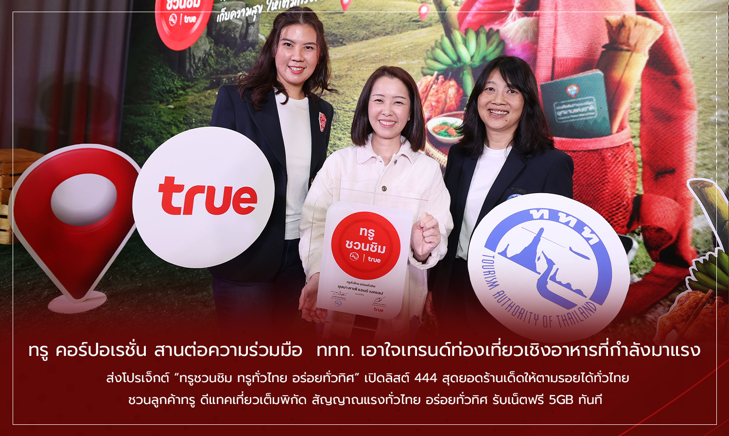 ทรู คอร์ปอเรชั่น สานต่อความร่วมมือ  ททท. เอาใจเทรนด์ท่องเที่ยวเชิงอาหารที่กำลังมาแรง  ส่งโปรเจ็กต์ ทรูชวนชิม ทรูทั่วไทย อร่อยทั่วทิศ เปิดลิสต์ 444 สุดยอดร้านเด็ดให้ตามรอยได้ทั่วไทย  ชวนลูกค้าทรู ดีแทคเที่ยวเต็มพิกัด สัญญาณแรงทั่วไทย อร่อยทั่วทิศ รับเน็ตฟรี 5GB ทันที 